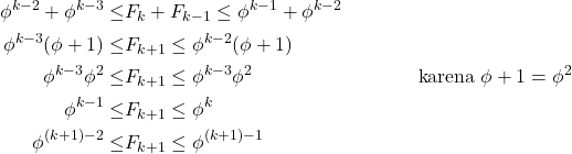 \begin{equation*} \begin{split} \phi^{k-2}+\phi^{k-3}\leq &F_{k}+F_{k-1}\leq \phi^{k-1}+\phi^{k-2}\\ \phi^{k-3}(\phi+1)\leq & F_{k+1}\leq \phi^{k-2}(\phi+1)\\ \phi^{k-3}\phi^{2}\leq &F_{k+1}\leq \phi^{k-3}\phi^{2}~\hspace*{3cm}~\text{karena}~\phi+1=\phi^{2}\\ \phi^{k-1}\leq &F_{k+1}\leq \phi^{k}\\ \phi^{(k+1)-2}\leq &F_{k+1}\leq \phi^{(k+1)-1} \end{split} \end{equation*}