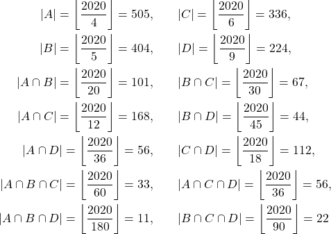 \begin{align*} |A| = \left\lfloor\frac{2020}{4} \right\rfloor = 505 ,&\qquad |C| = \left\lfloor\frac{2020}{6} \right\rfloor = 336,\\ |B| = \left\lfloor\frac{2020}{5} \right\rfloor = 404 ,&\qquad |D| = \left\lfloor\frac{2020}{9} \right\rfloor = 224,\\ |A \cap B| = \left\lfloor\frac{2020}{20} \right\rfloor = 101,&\qquad |B \cap C| = \left\lfloor\frac{2020}{30} \right\rfloor = 67,\\ |A \cap C| = \left\lfloor\frac{2020}{12} \right\rfloor = 168 ,&\qquad |B\cap D| = \left\lfloor\frac{2020}{45} \right\rfloor = 44,\\ |A \cap D| = \left\lfloor\frac{2020}{36} \right\rfloor = 56 ,&\qquad |C\cap D| = \left\lfloor\frac{2020}{18} \right\rfloor = 112,\\ |A \cap B \cap C| = \left\lfloor\frac{2020}{60} \right\rfloor = 33 ,&\qquad |A\cap C\cap D| = \left\lfloor\frac{2020}{36} \right\rfloor = 56,\\ |A \cap B \cap D| = \left\lfloor\frac{2020}{180} \right\rfloor = 11 ,&\qquad |B \cap C\cap D| = \left\lfloor\frac{2020}{90} \right\rfloor = 22 \end{align*}