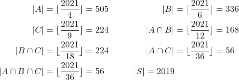 \begin{align*} |A| &= \lfloor\frac{2021}{4}\rfloor =505 & |B| &= \lfloor\frac{2021}{6}\rfloor = 336\\ |C| &= \lfloor\frac{2021}{9}\rfloor = 224 & |A\cap B| &= \lfloor\frac{2021}{12}\rfloor = 168 \\ |B\cap C| &= \lfloor\frac{2021}{18}\rfloor = 224 & |A\cap C| &= \lfloor\frac{2021}{36}\rfloor = 56 \\ |A\cap B \cap C| &= \lfloor\frac{2021}{36}\rfloor = 56 & |S| = 2019 \end{align*}