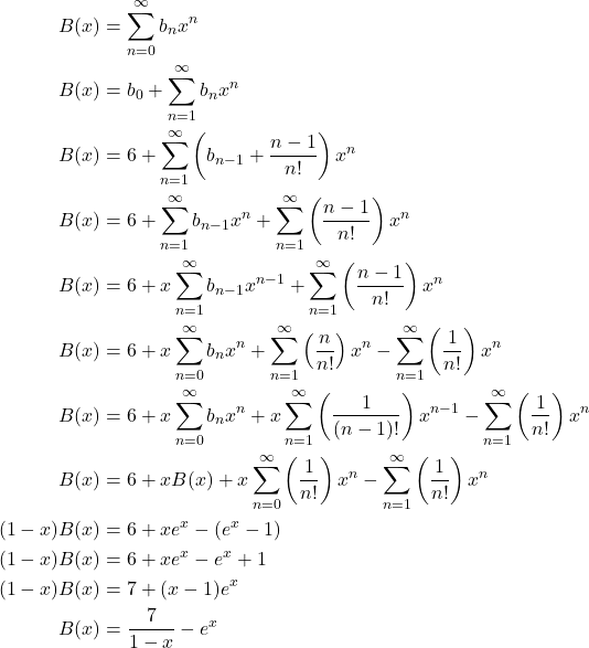 \begin{equation*} \begin{split} B(x)&=\displaystyle \sum_{n=0}^{\infty}b_{n}x^{n}\\ B(x)&=b_{0}+\displaystyle \sum_{n=1}^{\infty}b_{n}x^{n}\\ B(x)&=6+\displaystyle \sum_{n=1}^{\infty}\left(b_{n-1}+\displaystyle \frac{n-1}{n!}\right)x^{n}\\ B(x)&=6+\displaystyle \sum_{n=1}^{\infty}b_{n-1}x^{n}+\displaystyle \sum_{n=1}^{\infty}\left(\displaystyle \frac{n-1}{n!}\right)x^{n}\\ B(x)&=6+x\displaystyle \sum_{n=1}^{\infty}b_{n-1}x^{n-1}+\displaystyle \sum_{n=1}^{\infty}\left(\displaystyle \frac{n-1}{n!}\right)x^{n}\\ B(x)&=6+x\displaystyle \sum_{n=0}^{\infty}b_{n}x^{n}+\displaystyle \sum_{n=1}^{\infty}\left(\displaystyle \frac{n}{n!}\right)x^{n}-\displaystyle \sum_{n=1}^{\infty}\left(\displaystyle \frac{1}{n!}\right)x^{n}\\ B(x)&=6+x\displaystyle \sum_{n=0}^{\infty}b_{n}x^{n}+x\displaystyle \sum_{n=1}^{\infty}\left(\displaystyle \frac{1}{(n-1)!}\right)x^{n-1}-\displaystyle \sum_{n=1}^{\infty}\left(\displaystyle \frac{1}{n!}\right)x^{n}\\ B(x)&=6+xB(x)+x\displaystyle \sum_{n=0}^{\infty}\left(\displaystyle \frac{1}{n!}\right)x^{n}-\displaystyle \sum_{n=1}^{\infty}\left(\displaystyle \frac{1}{n!}\right)x^{n}\\ (1-x)B(x)&=6+xe^{x}-(\displaystyle e^{x}-1)\\ (1-x)B(x)&=6+xe^{x}-e^{x}+1\\ (1-x)B(x)&=7+(x-1)e^{x}\\ B(x)&=\displaystyle \frac{7}{1-x}-e^{x} \end{split} \end{equation*}