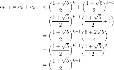 \begin{align*} a_{k+1} = a_{k}+a_{k-1} &< \Big(\frac{1+\sqrt{5}}{2}\Big)^{k} + \Big(\frac{1+\sqrt{5}}{2}\Big)^{k-1} \\ &= \Big(\frac{1+\sqrt{5}}{2}\Big)^{k-1} \Big(\frac{1+\sqrt{5}}{2}+1\Big) \\ &= \Big(\frac{1+\sqrt{5}}{2}\Big)^{k-1} \Big(\frac{6+2\sqrt{5}}{4}\Big)\\ &= \Big(\frac{1+\sqrt{5}}{2}\Big)^{k-1} \Big(\frac{1+\sqrt{5}}{2}\Big)^{2}\\ &= \Big(\frac{1+\sqrt{5}}{2}\Big)^{k+1} \end{align*}